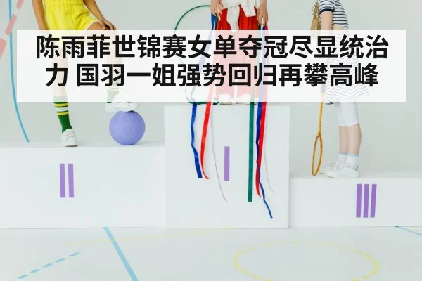 陈雨菲世锦赛女单夺冠尽显统治力 国羽一姐强势回归再攀高峰